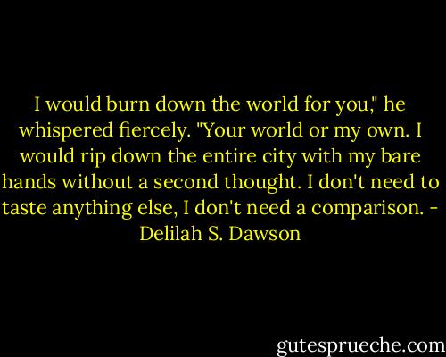 I would burn down the world for you," he whispered fiercely. "Your world or my own. I would rip down the entire city with my bare hands without a second thought. I don't need to taste anything else, I don't need a comparison. - Delilah S. Dawson