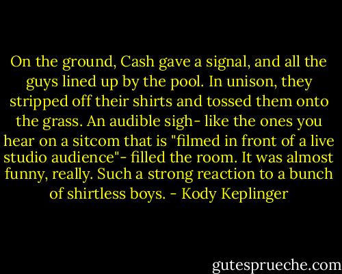 On the ground, Cash gave a signal, and all the guys lined up by the pool. In unison, they stripped off their shirts and tossed them onto the grass. An audible sigh- like the ones you hear on a sitcom that is "filmed in front of a live studio audience"- filled the room. It was almost funny, really. Such a strong reaction to a bunch of shirtless boys. - Kody Keplinger