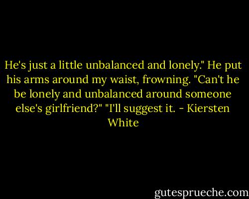 He's just a little unbalanced and lonely."<br />He put his arms around my waist, frowning. "Can't he be lonely and unbalanced around someone else's girlfriend?"<br />"I'll suggest it. - Kiersten White