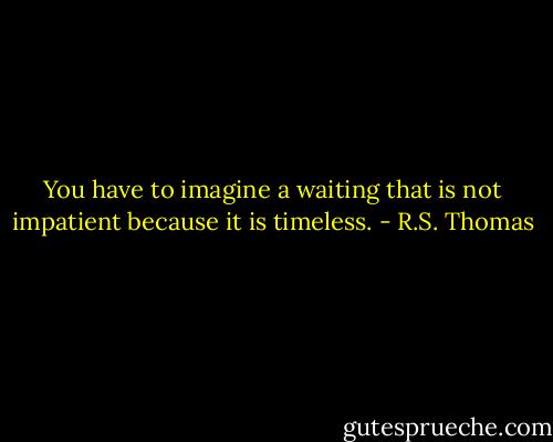 You have to imagine<br />a waiting that is not impatient<br />because it is timeless. - R.S. Thomas