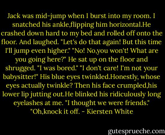 Jack was mid-jump when I burst into my room. I snatched his ankle,flipping him horizontal.He crashed down hard to my bed and rolled off onto the floor.<br />And laughed.<br />"Let's do that again! But this time I'll jump even higher."<br />"No! No,you won't! What are you going here?"<br />He sat up on the floor and shrugged. "I was bored."<br />"I don't care! I'm not your babysitter!"<br />His blue eyes twinkled.Honestly, whose eyes actually twinkle? Then his face crumpled,his lower lip jutting out.He blinked his ridiculously long eyelashes at me. "I thought we were friends."<br />"Oh,knock it off. - Kiersten White