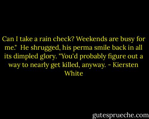 Can I take a rain check? Weekends are busy for me."<br /><br />He shrugged, his perma smile back in all its dimpled glory. "You'd probably figure out a way to nearly get killed, anyway. - Kiersten White