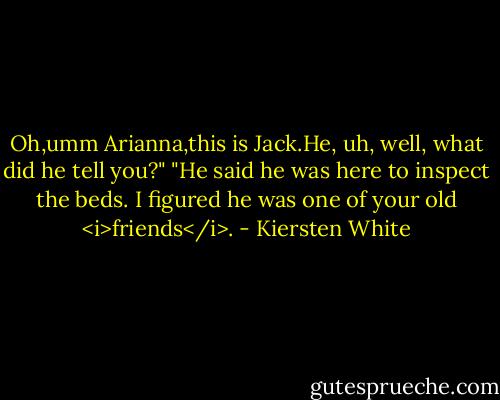 Oh,umm Arianna,this is Jack.He, uh, well, what did he tell you?"<br />"He said he was here to inspect the beds. I figured he was one of your old <i>friends</i>. - Kiersten White