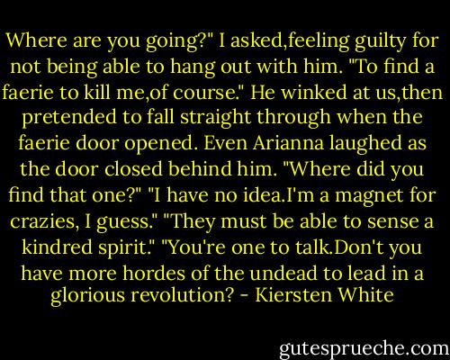 Where are you going?" I asked,feeling guilty for not being able to hang out with him.<br />"To find a faerie to kill me,of course." He winked at us,then pretended to fall straight through when the faerie door opened. Even Arianna laughed as the door closed behind him.<br />"Where did you find that one?"<br />"I have no idea.I'm a magnet for crazies, I guess."<br />"They must be able to sense a kindred spirit."<br />"You're one to talk.Don't you have more hordes of the undead to lead in a glorious revolution? - Kiersten White