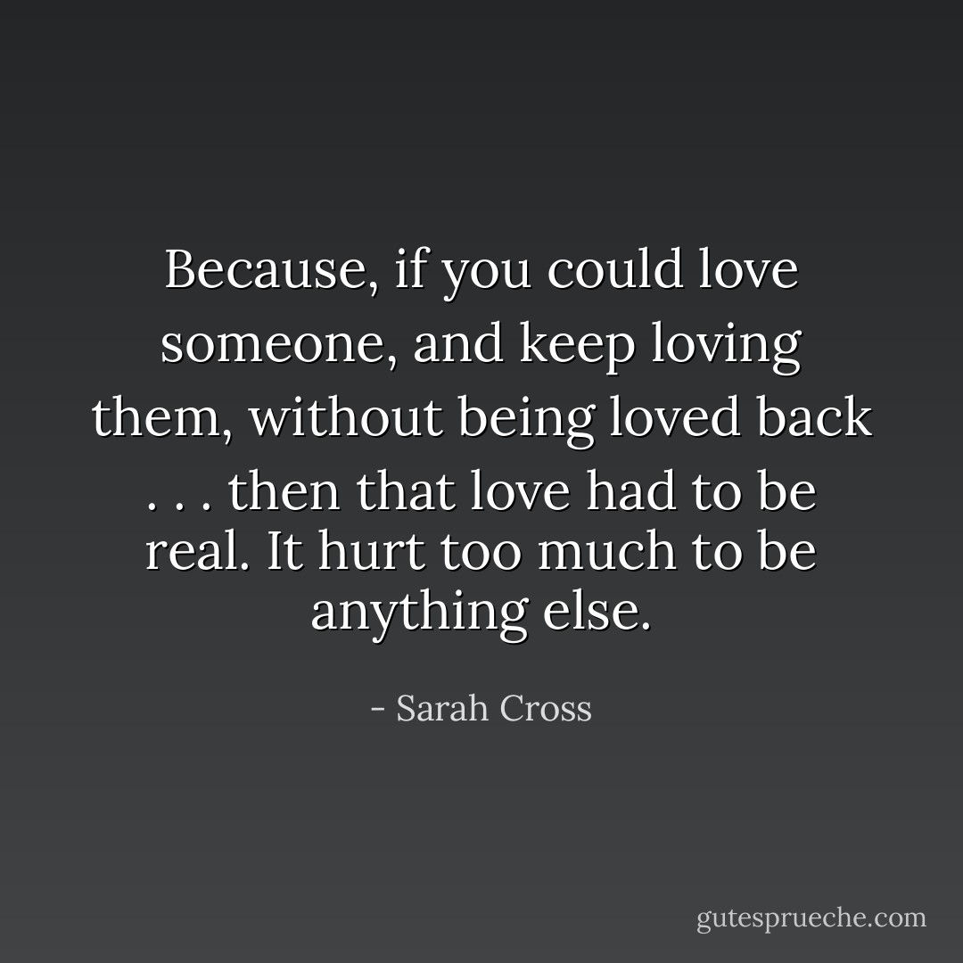 Because, if you could love someone, and keep loving them, without being loved back . . . then that love had to be real. It hurt too much to be anything else. - Sarah Cross