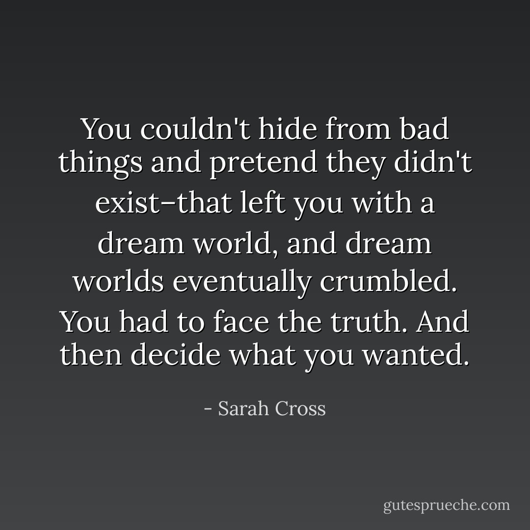 You couldn't hide from bad things and pretend they didn't exist–that left you with a dream world, and dream worlds eventually crumbled. You had to face the truth. And then decide what you wanted. - Sarah Cross