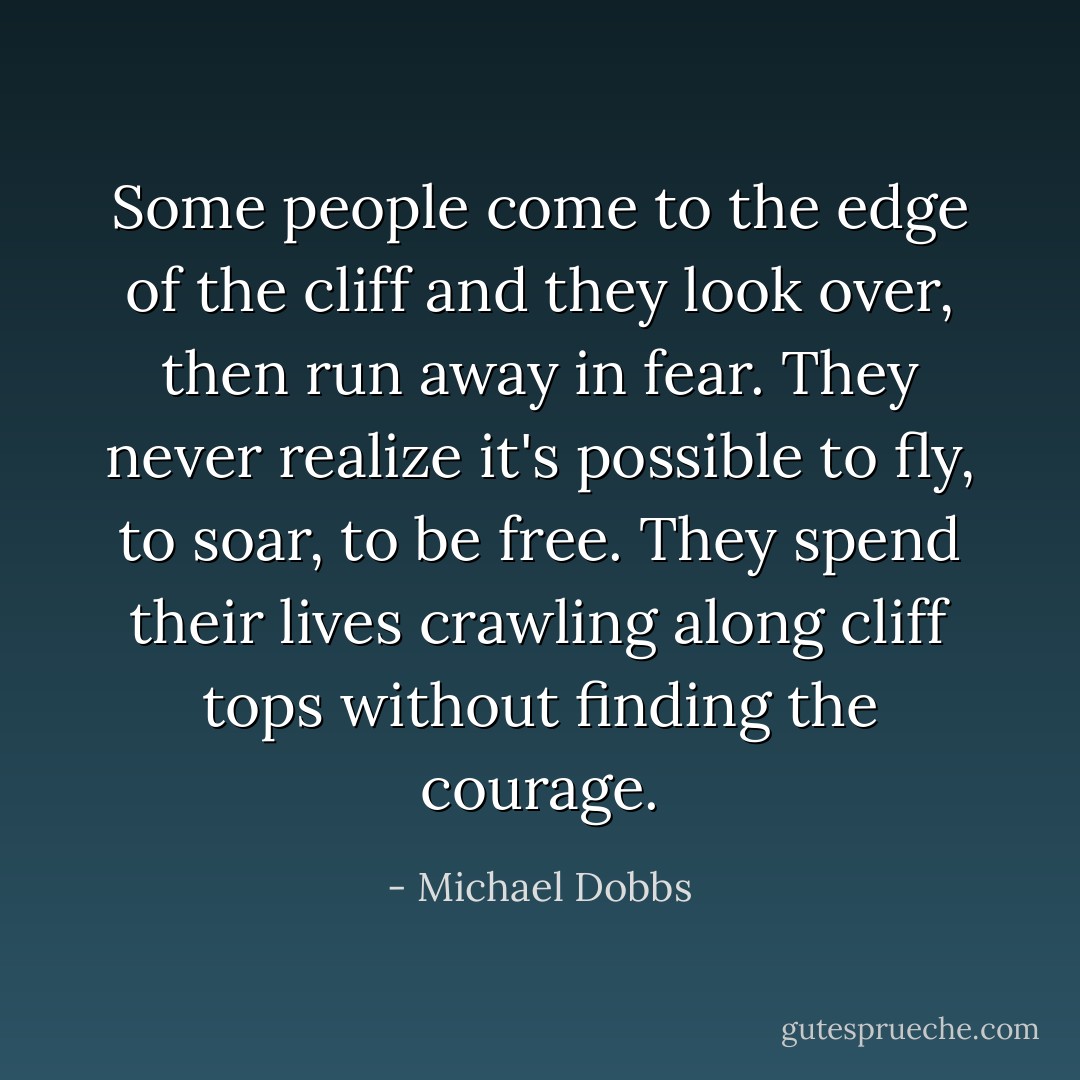 Some people come to the edge of the cliff and they look over, then run away in fear. They never realize it's possible to fly, to soar, to be free. They spend their lives crawling along cliff tops without finding the courage. - Michael Dobbs
