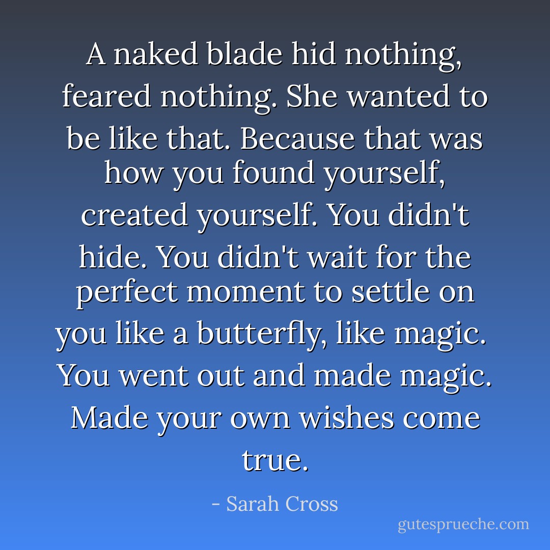 A naked blade hid nothing, feared nothing. She wanted to be like that. Because that was how you found yourself, created yourself. You didn't hide. You didn't wait for the perfect moment to settle on you like a butterfly, like magic.<br /><br />You went out and <i>made</i> magic. Made your own wishes come true. - Sarah Cross