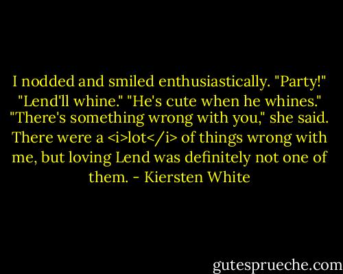 I nodded and smiled enthusiastically. "Party!"<br />"Lend'll whine."<br />"He's cute when he whines."<br />"There's something wrong with you," she said.<br />There were a <i>lot</i> of things wrong with me, but loving Lend was definitely not one of them. - Kiersten White