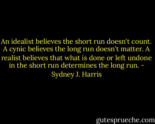 An idealist believes the short run doesn't count. A cynic believes the long run doesn't matter. A realist believes that what is done or left undone in the short run determines the long run. - Sydney J. Harris