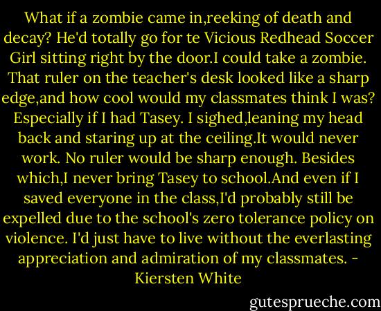 What if a zombie came in,reeking of death and decay? He'd totally go for te Vicious Redhead Soccer Girl sitting right by the door.I could take a zombie. That ruler on the teacher's desk looked like a sharp edge,and how cool would my classmates think I was? Especially if I had Tasey.<br />I sighed,leaning my head back and staring up at the ceiling.It would never work. No ruler would be sharp enough. Besides which,I never bring Tasey to school.And even if I saved everyone in the class,I'd probably still be expelled due to the school's zero tolerance policy on violence.<br />I'd just have to live without the everlasting appreciation and admiration of my classmates. - Kiersten White