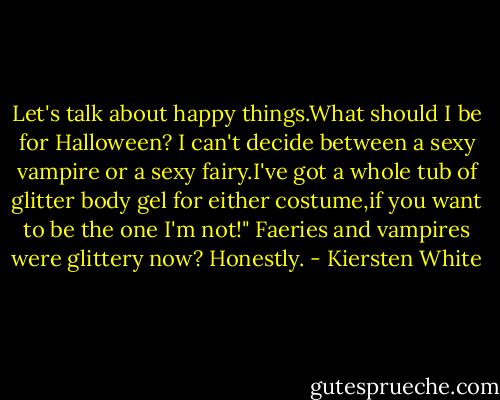 Let's talk about happy things.What should I be for Halloween? I can't decide between a sexy vampire or a sexy fairy.I've got a whole tub of glitter body gel for either costume,if you want to be the one I'm not!"<br />Faeries and vampires were glittery now?<br />Honestly. - Kiersten White