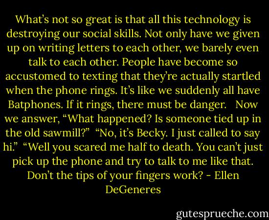 What’s not so great is that all this technology is destroying our social skills. Not only have we given up on writing letters to each other, we barely even talk to each other. People have become so accustomed to texting that they’re actually startled when the phone rings. It’s like we suddenly all have Batphones. If it rings, there must be danger. <br /><br />Now we answer, “What happened? Is someone tied up in the old sawmill?”<br /><br />“No, it’s Becky. I just called to say hi.”<br /><br />“Well you scared me half to death. You can’t just pick up the phone and try to talk to me like that. Don’t the tips of your fingers work? - Ellen DeGeneres