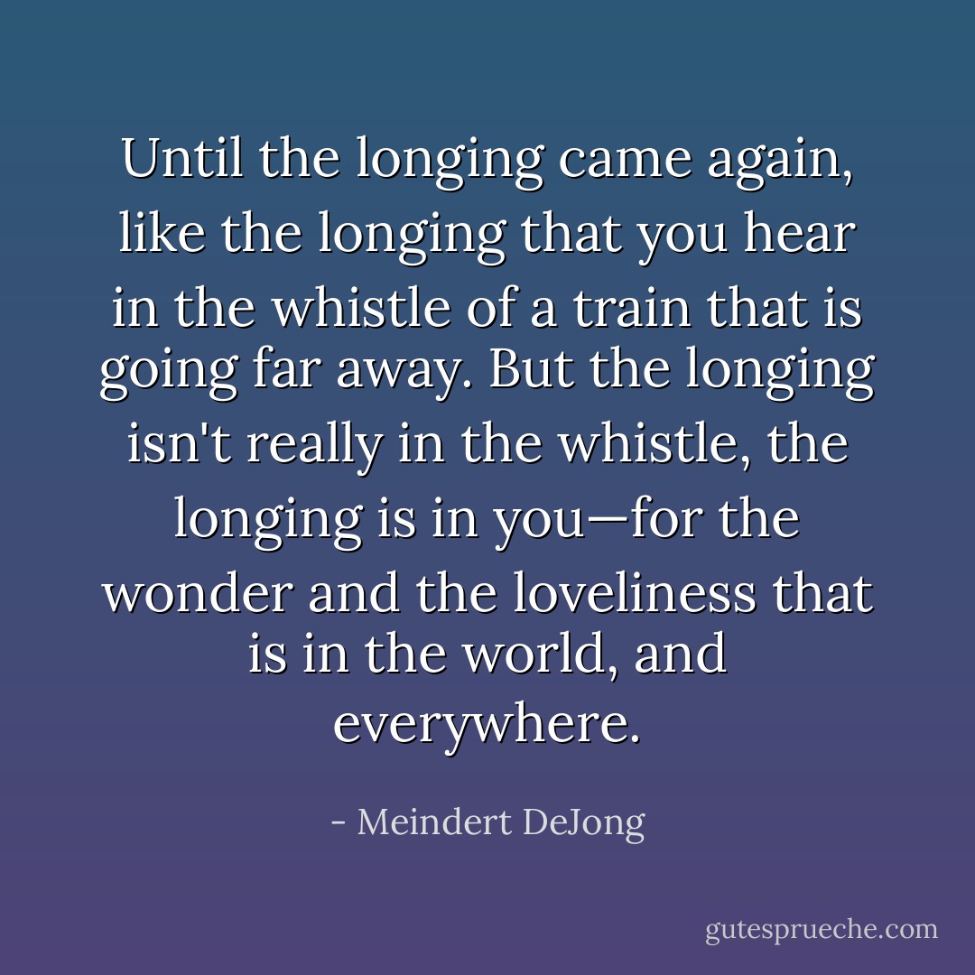 Until the longing came again, like the longing that you hear in the whistle of a train that is going far away. But the longing isn't really in the whistle, the longing is in you—for the wonder and the loveliness that is in the world, and everywhere. - Meindert DeJong