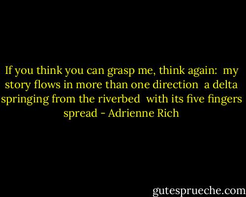 If you think you can grasp me, think again:<br /> my story flows in more than one direction<br /> a delta springing from the riverbed<br /> with its five fingers spread - Adrienne Rich