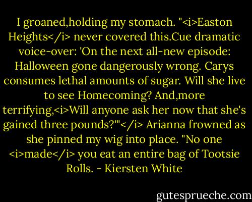 I groaned,holding my stomach. "<i>Easton Heights</i> never covered this.Cue dramatic voice-over: 'On the next all-new episode: Halloween gone dangerously wrong. Carys consumes lethal amounts of sugar. Will she live to see Homecoming? And,more terrifying,<i>Will anyone ask her now that she's gained three pounds?'"</i><br />Arianna frowned as she pinned my wig into place. "No one <i>made</i> you eat an entire bag of Tootsie Rolls. - Kiersten White