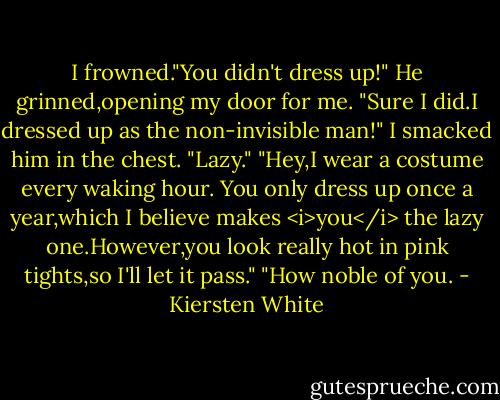 I frowned."You didn't dress up!"<br />He grinned,opening my door for me. "Sure I did.I dressed up as the non-invisible man!"<br />I smacked him in the chest. "Lazy."<br />"Hey,I wear a costume every waking hour. You only dress up once a year,which I believe makes <i>you</i> the lazy one.However,you look really hot in pink tights,so I'll let it pass."<br />"How noble of you. - Kiersten White