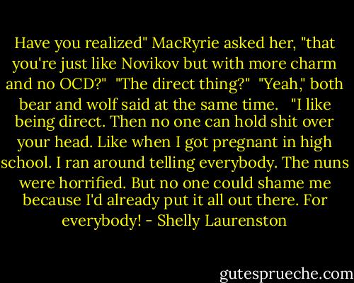 Have you realized" MacRyrie asked her, "that you're just like Novikov but with more charm and no OCD?"<br /><br />"The direct thing?"<br /><br />"Yeah," both bear and wolf said at the same time. <br /><br />"I like being direct. Then no one can hold shit over your head. Like when I got pregnant in high school. I ran around telling everybody. The nuns were horrified. But no one could shame me because I'd already put it all out there. For everybody! - Shelly Laurenston
