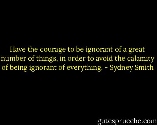 Have the courage to be ignorant of a great number of things, in order to avoid the calamity of being ignorant of everything. - Sydney Smith