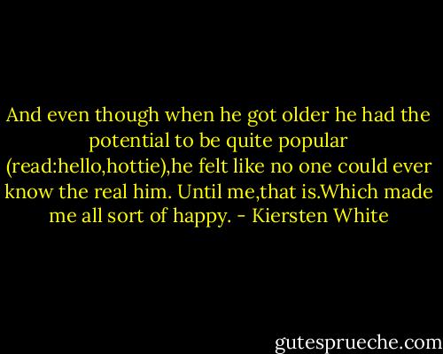 And even though when he got older he had the potential to be quite popular (read:hello,hottie),he felt like no one could ever know the real him.<br />Until me,that is.Which made me all sort of happy. - Kiersten White