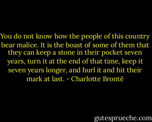 You do not know how the people of this country bear malice. It is the boast of some of them that they can keep a stone in their pocket seven years, turn it at the end of that time, keep it seven years longer, and hurl it and hit their mark at last. - Charlotte Brontë