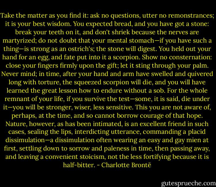 Take the matter as you find it: ask no questions, utter no remonstrances; it is your best wisdom. You expected bread, and you have got a stone: break your teeth on it, and don't shriek because the nerves are martyrized; do not doubt that your mental stomach—if you have such a thing—is strong as an ostrich's; the stone will digest. You held out your hand for an egg, and fate put into it a scorpion. Show no consternation: close your fingers firmly upon the gift; let it sting through your palm. Never mind; in time, after your hand and arm have swelled and quivered long with torture, the squeezed scorpion will die, and you will have learned the great lesson how to endure without a sob. For the whole remnant of your life, if you survive the test—some, it is said, die under it—you will be stronger, wiser, less sensitive. This you are not aware of, perhaps, at the time, and so cannot borrow courage of that hope. Nature, however, as has been intimated, is an excellent friend in such cases, sealing the lips, interdicting utterance, commanding a placid dissimulation—a dissimulation often wearing an easy and gay mien at first, settling down to sorrow and paleness in time, then passing away, and leaving a convenient stoicism, not the less fortifying because it is half-bitter. - Charlotte Brontë