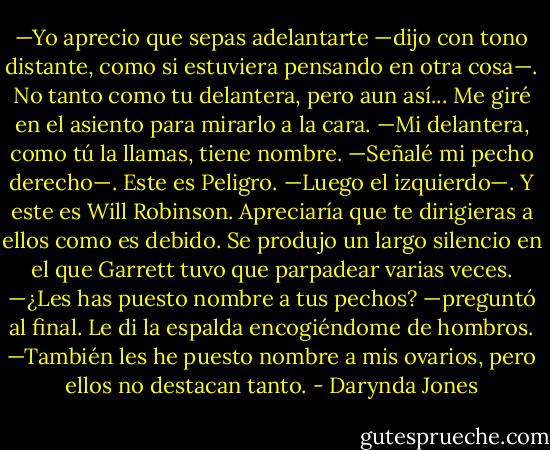 —Yo aprecio que sepas adelantarte —dijo con tono distante, como si estuviera pensando en otra cosa—. No tanto como tu delantera, pero aun así... Me giré en el asiento para mirarlo a la cara. —Mi delantera, como tú la llamas, tiene nombre. —Señalé mi pecho derecho—. Este es Peligro. —Luego el izquierdo—. Y este es Will Robinson. Apreciaría que te dirigieras a ellos como es debido.<br />Se produjo un largo silencio en el que Garrett tuvo que parpadear varias veces. —¿Les has puesto nombre a tus pechos? —preguntó al final. Le di la espalda encogiéndome de hombros. —También les he puesto nombre a mis ovarios, pero ellos no destacan tanto. - Darynda Jones
