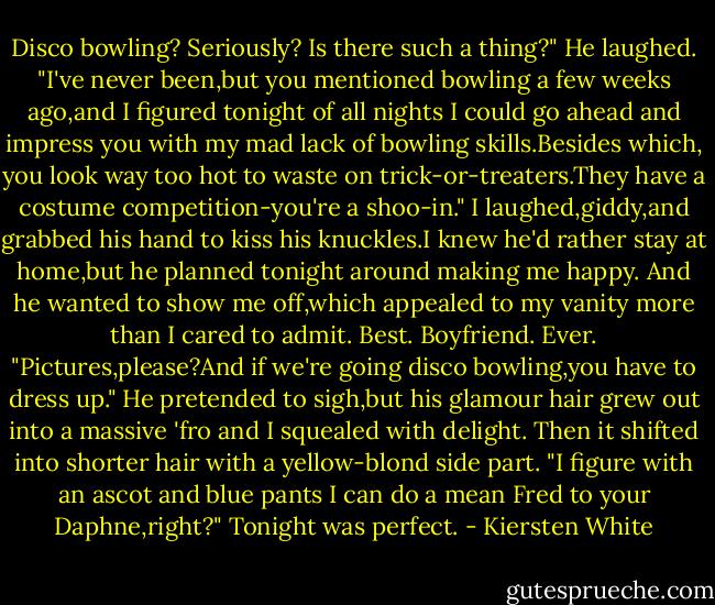 Disco bowling? Seriously? Is there such a thing?"<br />He laughed. "I've never been,but you mentioned bowling a few weeks ago,and I figured tonight of all nights I could go ahead and impress you with my mad lack of bowling skills.Besides which, you look way too hot to waste on trick-or-treaters.They have a costume competition-you're a shoo-in."<br />I laughed,giddy,and grabbed his hand to kiss his knuckles.I knew he'd rather stay at home,but he planned tonight around making me happy. And he wanted to show me off,which appealed to my vanity more than I cared to admit. Best. Boyfriend. Ever.<br />"Pictures,please?And if we're going disco bowling,you have to dress up."<br />He pretended to sigh,but his glamour hair grew out into a massive 'fro and I squealed with delight. Then it shifted into shorter hair with a yellow-blond side part. "I figure with an ascot and blue pants I can do a mean Fred to your Daphne,right?"<br />Tonight was perfect. - Kiersten White