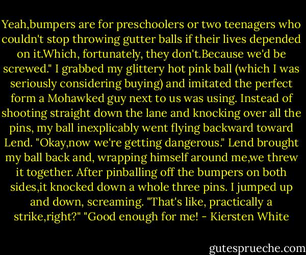 Yeah,bumpers are for preschoolers or two teenagers who couldn't stop throwing gutter balls if their lives depended on it.Which, fortunately, they don't.Because we'd be screwed."<br />I grabbed my glittery hot pink ball (which I was seriously considering buying) and imitated the perfect form a Mohawked guy next to us was using. Instead of shooting straight down the lane and knocking over all the pins, my ball inexplicably went flying backward toward Lend.<br />"Okay,now we're getting dangerous." Lend brought my ball back and, wrapping himself around me,we threw it together. After pinballing off the bumpers on both sides,it knocked down a whole three pins.<br />I jumped up and down, screaming. "That's like, practically a strike,right?"<br />"Good enough for me! - Kiersten White