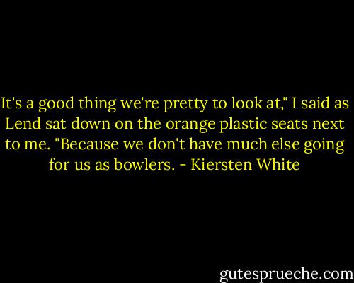 It's a good thing we're pretty to look at," I said as Lend sat down on the orange plastic seats next to me. "Because we don't have much else going for us as bowlers. - Kiersten White