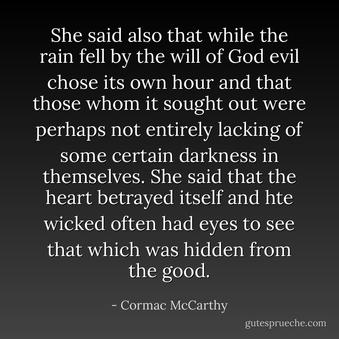 She said also that while the rain fell by the will of God evil chose its own hour and that those whom it sought out were perhaps not entirely lacking of some certain darkness in themselves. She said that the heart betrayed itself and hte wicked often had eyes to see that which was hidden from the good. - Cormac McCarthy