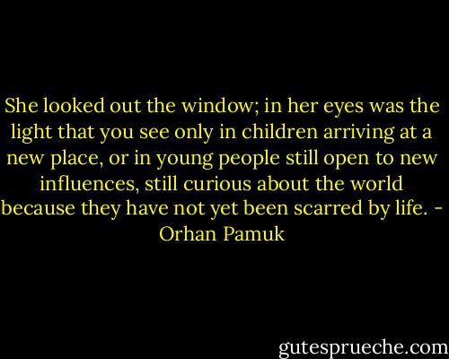 She looked out the window; in her eyes was the light that you see only in children arriving at a new place, or in young people still open to new influences, still curious about the world because they have not yet been scarred by life. - Orhan Pamuk