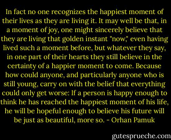 In fact no one recognizes the happiest moment of their lives as they are living it. It may well be that, in a moment of joy, one might sincerely believe that they are living that golden instant "now," even having lived such a moment before, but whatever they say, in one part of their hearts they still believe in the certainty of a happier moment to come. Because how could anyone, and particularly anyone who is still young, carry on with the belief that everything could only get worse: If a person is happy enough to think he has reached the happiest moment of his life, he will be hopeful enough to believe his future will be just as beautiful, more so. - Orhan Pamuk
