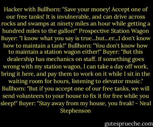 Hacker with Bullhorn: "Save your money! Accept one of our free tanks! It is invulnerable, and can drive across rocks and swamps at ninety miles an hour while getting a hundred miles to the gallon!"<br />Prospective Station Wagon Buyer: "I know what you say is true...but...er...I don't know how to maintain a tank!"<br />Bullhorn: "You don't know how to maintain a station wagon either!"<br />Buyer: "But this dealership has mechanics on staff. If something goes wrong with my station wagon, I can take a day off work, bring it here, and pay them to work on it while I sit in the waiting room for hours, listening to elevator music."<br />Bullhorn: "But if you accept one of our free tanks, we will send volunteers to your house to fix it for free while you sleep!"<br />Buyer: "Stay away from my house, you freak! - Neal Stephenson