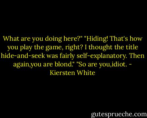 What are you doing here?"<br />"Hiding! That's how you play the game, right? I thought the title hide-and-seek was fairly self-explanatory. Then again,you are blond."<br />"So are you,idiot. - Kiersten White