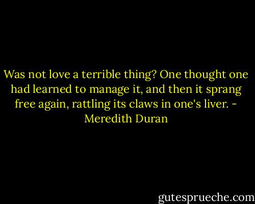 Was not love a terrible thing? One thought one had learned to manage it, and then it sprang free again, rattling its claws in one's liver. - Meredith Duran