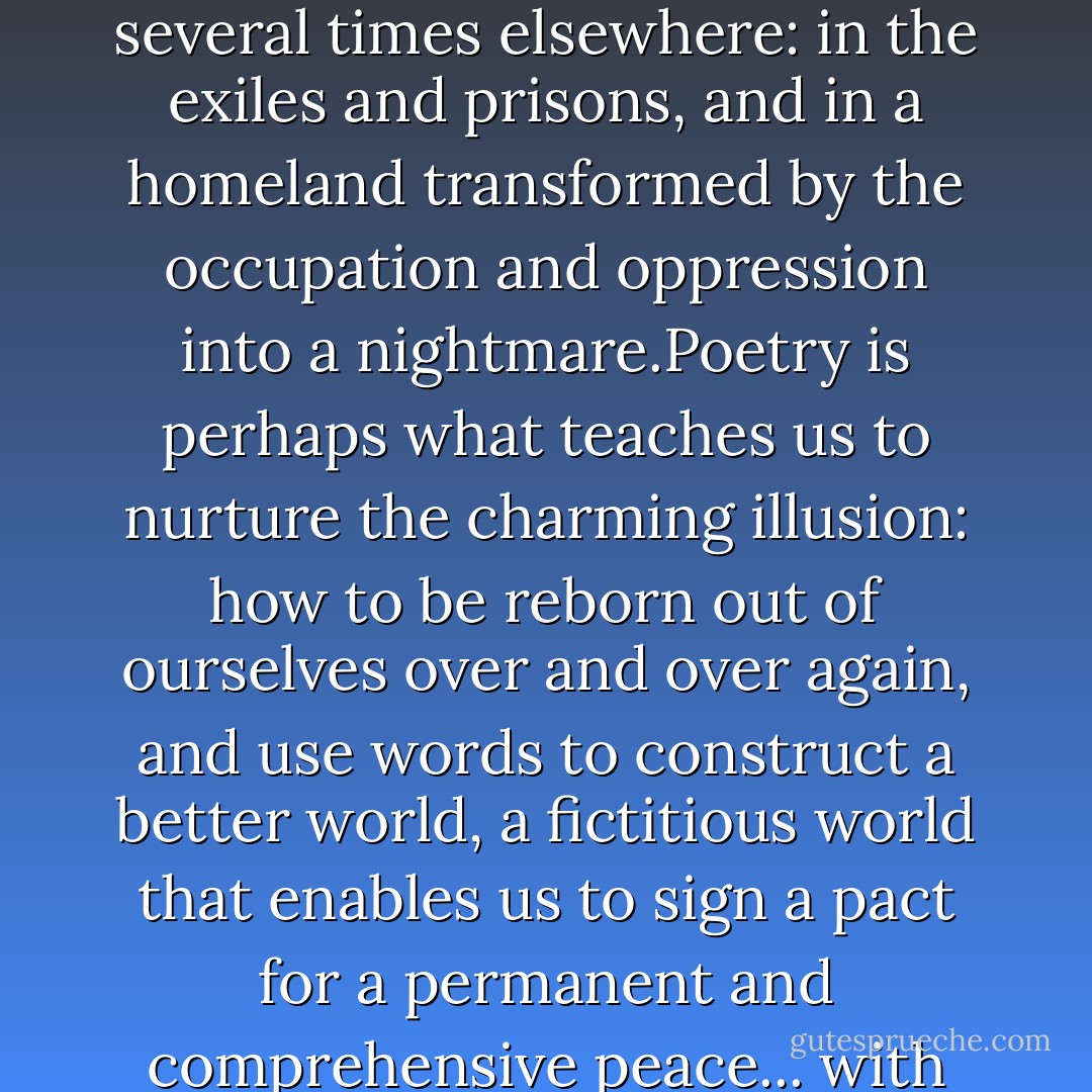 A person can only be born in one place.However, he may die several times elsewhere: in the exiles and prisons, and in a homeland transformed by the occupation and oppression into a nightmare.Poetry is perhaps what teaches us to nurture the charming illusion: how to be reborn out of ourselves over and over again, and use words to construct a better world, a fictitious world that enables us to sign a pact for a permanent and comprehensive peace... with life. - Mahmoud Darwish