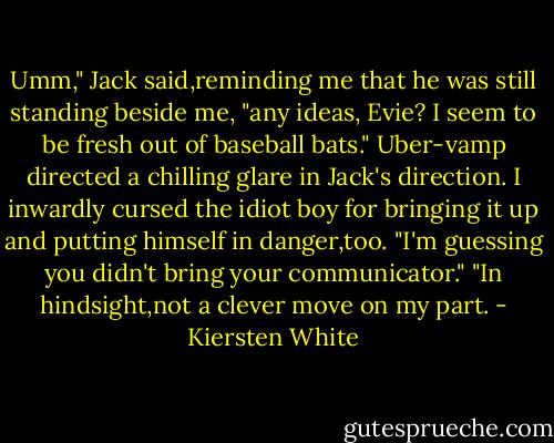 Umm," Jack said,reminding me that he was still standing beside me, "any ideas, Evie? I seem to be fresh out of baseball bats." Uber-vamp directed a chilling glare in Jack's direction. I inwardly cursed the idiot boy for bringing it up and putting himself in danger,too.<br />"I'm guessing you didn't bring your communicator."<br />"In hindsight,not a clever move on my part. - Kiersten White