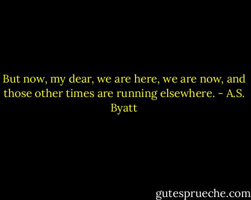But now, my dear, we are here, we are now, and those other times are running elsewhere. - A.S. Byatt