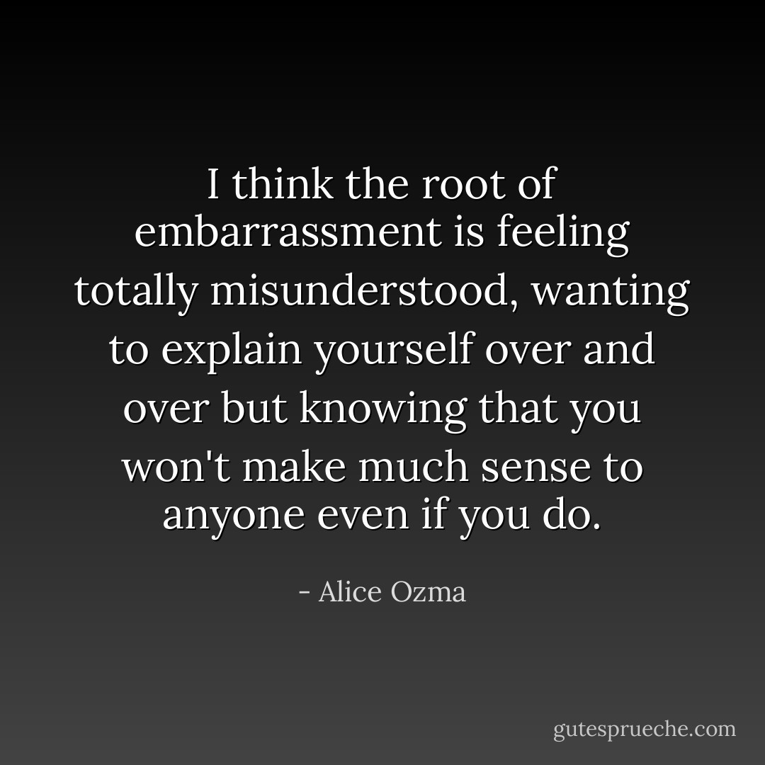 I think the root of embarrassment is feeling totally misunderstood, wanting to explain yourself over and over but knowing that you won't make much sense to anyone even if you do. - Alice Ozma