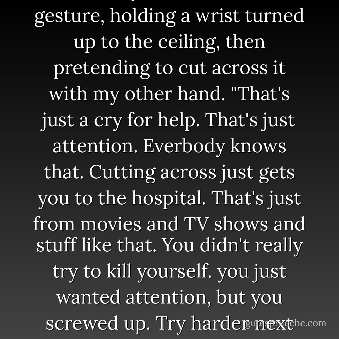 You and your scars. Please! You don't kill youself like this!" I gesture, holding a wrist turned up to the ceiling, then pretending to cut across it with my other hand. "That's just a cry for help. That's just attention. Everbody knows that. Cutting across just gets you to the hospital. That's just from movies and TV shows and stuff like that. You didn't really try to kill yourself. you just wanted attention, but you screwed up. Try harder next time. - Barry Lyga