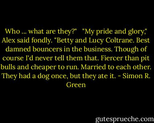Who ... what are they?" <br /><br />"My pride and glory," Alex said fondly. "Betty and Lucy Coltrane. Best damned bouncers in the business. Though of course I'd never tell them that. Fiercer than pit bulls and cheaper to run. Married to each other. They had a dog once, but they ate it. - Simon R. Green