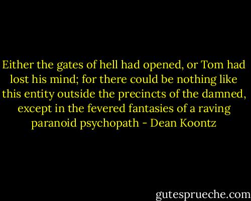 Either the gates of hell had opened, or Tom had lost his mind; for there could be nothing like this entity outside the precincts of the damned, except in the fevered fantasies of a raving paranoid psychopath - Dean Koontz