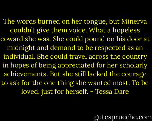 The words burned on her tongue, but Minerva couldn’t give them voice. What a hopeless coward she was. She could pound on his door at midnight and demand to be respected as an individual. She could travel across the country in hopes of being appreciated for her scholarly achievements. But she still lacked the courage to ask for the one thing she wanted most.<br />To be loved, just for herself. - Tessa Dare