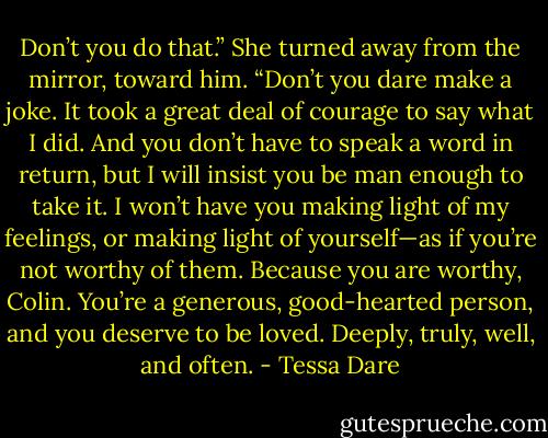 Don’t you do that.” She turned away from the mirror, toward him. “Don’t you dare make a joke. It took a great deal of courage to say what I did. And you don’t have to speak a word in return, but I will insist you be man enough to take it. I won’t have you making light of my feelings, or making light of yourself—as if you’re not worthy of them. Because you are worthy, Colin. You’re a generous, good-hearted person, and you deserve to be loved. Deeply, truly, well, and often. - Tessa Dare