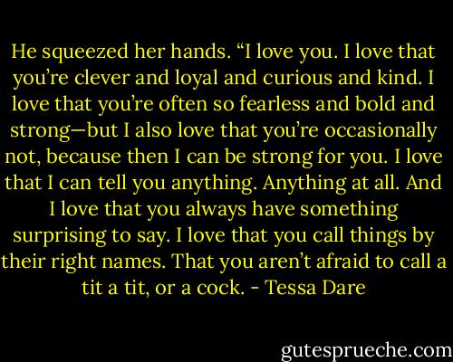He squeezed her hands. “I love you. I love that you’re clever and loyal and curious and kind. I love that you’re often so fearless and bold and strong—but I also love that you’re occasionally not, because then I can be strong for you. I love that I can tell you anything. Anything at all. And I love that you always have something surprising to say. I love that you call things by their right names. That you aren’t afraid to call a tit a tit, or a cock. - Tessa Dare