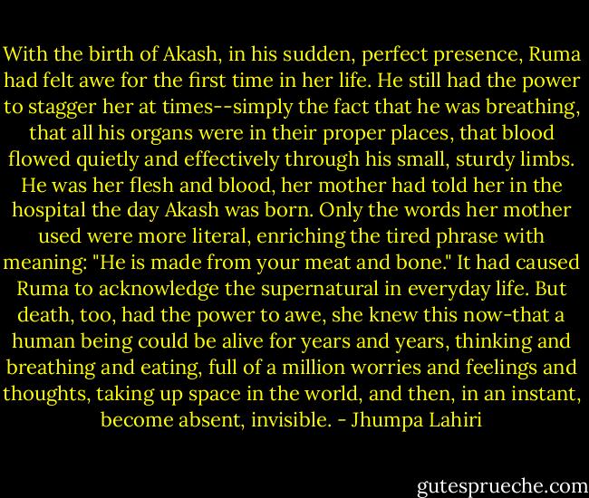 With the birth of Akash, in his sudden, perfect presence, Ruma had felt awe for the first time in her life. He still had the power to stagger her at times--simply the fact that he was breathing, that all his organs were in their proper places, that blood flowed quietly and effectively through his small, sturdy limbs. He was her flesh and blood, her mother had told her in the hospital the day Akash was born. Only the words her mother used were more literal, enriching the tired phrase with meaning: "He is made from your meat and bone." It had caused Ruma to acknowledge the supernatural in everyday life. But death, too, had the power to awe, she knew this now-that a human being could be alive for years and years, thinking and breathing and eating, full of a million worries and feelings and thoughts, taking up space in the world, and then, in an instant, become absent, invisible. - Jhumpa Lahiri