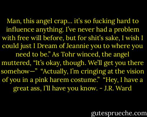 Man, this angel crap… it’s so fucking hard to influence anything. I’ve never had a problem with free will before, but for shit’s sake, I wish I could just I Dream of Jeannie you to where you need to be.” As Tohr winced, the angel muttered, “It’s okay, though. We’ll get you there somehow—” <br />“Actually, I’m cringing at the vision of you in a pink harem costume.” <br />“Hey, I have a great ass, I’ll have you know. - J.R. Ward