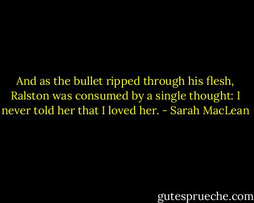 And as the bullet ripped through his flesh, Ralston was consumed by a single thought: I never told her that I loved her. - Sarah MacLean