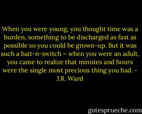 When you were young, you thought time was a burden, something to be discharged as fast as possible so you could be grown-up. But it was such a bait-n-switch – when you were an adult, you came to realize that minutes and hours were the single most precious thing you had. - J.R. Ward
